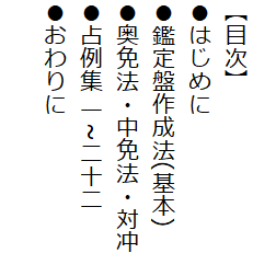 【目次】
●はじめに
●鑑定盤作成法(基本)
●奥免法・中免法・対冲
●占例集 一~二十二
●おわりに
