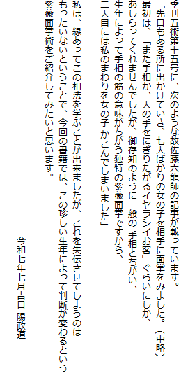 季刊五術第十五号に、次のような故佐藤六龍師の記事が載っています。
「先日もある所に出かけていき、七人ばかりの女の子を相手に面掌をみました。 (中略)
最初は、「また手相か、人の手をにぎりたがるイヤラシイお客」ぐらいにしか、
あしらってくれませんでしたが、御存知のように一般の 手相とちがい、
生年によって手相の筋の意味がちがう独特の紫薇面掌ですから、
二人目には私のまわりを女の子 かこんでしまいました」

私は、縁あってこの相法を学ぶことが出来ましたが、これを失伝させてしまうのは
もったいないということで、今回の書籍では、この珍しい生年によって判断が変わるという
紫薇面掌術をご紹介してみたいと思います。
　　　　　　　　　　　　　　　　　　　
　　　　　　　　　　　　　　　　　　　　　　　　　　今和七年七月吉日 陽政道

